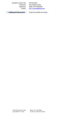 Occupation or position held PKI Consultants
Professional B.Sc Computer science.
Telephone(s) Mobile: (+971) 503425248
E-mail(s) Abd_el_shaheed@hotmail.com
Additional information (Project List) Available upon request…
Page 5 of 5 Curriculum Vitae Mobile: (+971) 501050643
Eng. Abdullah R. H. Said Abu Dhabi, United Arab Emirates
 