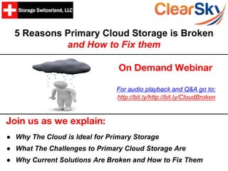 5 Reasons Primary Cloud Storage is Broken
and How to Fix them
Join us as we explain:
● Why The Cloud is Ideal for Primary Storage
● What The Challenges to Primary Cloud Storage Are
● Why Current Solutions Are Broken and How to Fix Them
On Demand Webinar
For audio playback and Q&A go to:
http://bit.ly/http://bit.ly/CloudBroken
 