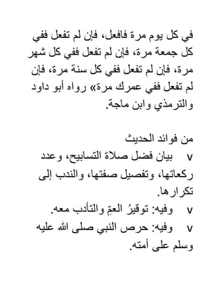 ‫ففي‬ ‫تفعل‬ ‫لم‬ ‫فإن‬ ،‫فافعل‬ ‫مرة‬ ‫يوم‬ ‫كل‬ ‫في‬
‫شهر‬ ‫كل‬ ‫ففي‬ ‫تفعل‬ ‫لم‬ ‫فإن‬ ،‫مرة‬ ‫جمعة‬ ‫كل‬
‫فإن‬ ،‫مرة‬ ‫سنة‬ ‫كل‬ ‫ففي‬ ‫تفعل‬ ‫لم‬ ‫فإن‬ ،‫مرة‬
‫مرة‬ ‫عمرك‬ ‫ففي‬ ‫تفعل‬ ‫لم‬»‫داود‬ ‫أبو‬ ‫رواه‬
‫ماجة‬ ‫وابن‬ ‫والترمذي‬.
‫الحديث‬ ‫فوائد‬ ‫من‬
v‫وعدد‬ ،‫التسابيح‬ ‫صالة‬ ‫فضل‬ ‫بيان‬
‫إلى‬ ‫والندب‬ ،‫صفتها‬ ‫وتفصيل‬ ،‫ركعاتها‬
.‫تكرارها‬
v.‫معه‬ ‫والتأدب‬ ِّ‫العم‬ ُ‫توقير‬ :‫وفيه‬
v‫عليه‬ ‫هللا‬ ‫صلى‬ ‫النبي‬ ‫حرص‬ :‫وفيه‬
.‫أمته‬ ‫على‬ ‫وسلم‬
 