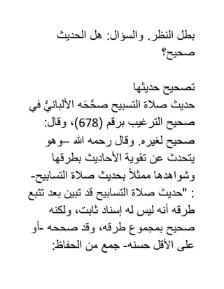 ‫والسؤا‬ .‫النظر‬ ‫بطل‬‫الحديث‬ ‫هل‬ :‫ل‬
‫صحيح؟‬
‫حديثها‬ ‫تصحيح‬
‫في‬ ُّ‫ي‬‫األلبان‬ ‫ه‬َ‫ح‬َّ‫ح‬‫ص‬ ‫التسبيح‬ ‫صالة‬ ‫حديث‬
( ‫برقم‬ ‫الترغيب‬ ‫صحيح‬670:‫وقال‬ ،)
‫هللا‬ ‫رحمه‬ ‫وقال‬ .‫لغيره‬ ‫صحيح‬–‫وهو‬
‫بطرقها‬ ‫األحاديث‬ ‫تقوية‬ ‫عن‬ ‫يتحدث‬
‫التسابيح‬ ‫صالة‬ ‫بحديث‬ ً‫ال‬‫ممث‬ ‫وشواهدها‬-
‫تتبع‬ ‫بعد‬ ‫تبين‬ ‫قد‬ ‫التسابيح‬ ‫صالة‬ ‫"حديث‬ :
‫ليس‬ ‫أنه‬ ‫طرقه‬‫ولكنه‬ ،‫ثابت‬ ‫إسناد‬ ‫له‬
‫صححه‬ ‫وقد‬ ،‫طرقه‬ ‫بمجموع‬ ‫صحيح‬-‫أو‬
‫حسنه‬ ‫األقل‬ ‫على‬-:‫الحفاظ‬ ‫من‬ ‫جمع‬
 