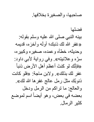 .‫بخالفها‬ ‫والصغيرة‬ ،‫صاحبها‬
‫فضلها‬
‫بقول‬ ‫وسلم‬ ‫عليه‬ ‫هللا‬ ‫صلى‬ ‫النبي‬ ‫بينه‬:‫ه‬
«‫قديمه‬ ،‫ه‬ َ‫وآخر‬ ‫ه‬َ‫ل‬‫أو‬ ‫ذنبك؛‬ ‫لك‬ ‫هللا‬ ‫غفر‬
،‫وكبيره‬ ‫صغيره‬ ،‫وعمده‬ ‫خطأه‬ ،‫وحديثه‬
‫وعالنيته‬ ‫ه‬ َّ‫سر‬.»:‫داود‬ ‫ألبي‬ ‫رواية‬ ‫وفي‬
«ً‫ا‬‫ذنب‬ ‫األرض‬ ِّ‫ل‬‫أه‬ َ‫أعظم‬ َ‫كنت‬ ‫لو‬ ‫ك‬َّ‫ن‬‫فإ‬
‫بذلك‬ ‫لك‬ ‫غفر‬.»:‫ماجة‬ ‫والبن‬«‫كانت‬ ‫فلو‬
‫لك‬ ‫هللا‬ ‫غفرها‬ ‫عالج‬ ‫رمل‬ َ‫ل‬‫مث‬ ‫ك‬ُ‫ب‬‫ذنو‬.»
‫ودخ‬ ‫الرمل‬ ‫من‬ ‫تراكم‬ ‫ما‬ :‫والعالج‬‫ل‬
‫لموضع‬ ‫اسم‬ ً‫ا‬‫أيض‬ ‫وهو‬ ،‫بعض‬ ‫في‬ ‫بعضه‬
.‫الرمال‬ ‫كثير‬
 