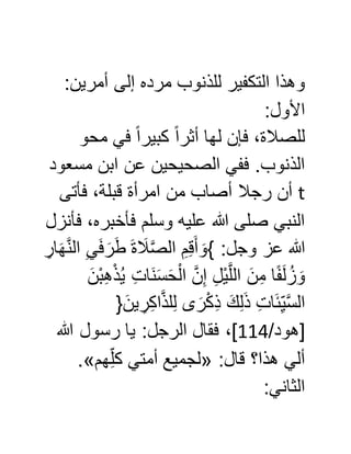:‫أمرين‬ ‫إلى‬ ‫مرده‬ ‫للذنوب‬ ‫التكفير‬ ‫وهذا‬
:‫األول‬
‫محو‬ ‫في‬ ً‫ا‬‫كبير‬ ً‫ا‬‫أثر‬ ‫لها‬ ‫فإن‬ ،‫للصالة‬
‫مسعود‬ ‫ابن‬ ‫عن‬ ‫الصحيحين‬ ‫ففي‬ .‫الذنوب‬
t‫فأتى‬ ،‫قبلة‬ ‫امرأة‬ ‫من‬ ‫أصاب‬ ‫رجال‬ ‫أن‬
‫فأنزل‬ ،‫فأخبره‬ ‫وسلم‬ ‫عليه‬ ‫هللا‬ ‫صلى‬ ‫النبي‬
َ‫أ‬ َ‫}و‬ :‫وجل‬ ‫عز‬ ‫هللا‬ِّ‫ار‬َ‫ه‬َّ‫ن‬‫ال‬ ِّ‫ي‬َ‫ف‬َ‫ر‬َ‫ط‬ َ‫ة‬ َ‫ال‬َّ‫ص‬‫ال‬ ِّ‫م‬ِّ‫ق‬
َ‫ْن‬‫ب‬ِّ‫ه‬ْ‫ذ‬ُ‫ي‬ ِّ‫ت‬‫َا‬‫ن‬َ‫س‬َ‫ح‬ْ‫ال‬ َّ‫ن‬ِّ‫إ‬ ِّ‫ل‬ْ‫ي‬َّ‫ل‬‫ال‬ َ‫ن‬ِّ‫م‬ ‫ا‬ً‫ف‬َ‫ل‬ُ‫ز‬ َ‫و‬
{َ‫ين‬ ِّ‫ر‬ِّ‫ك‬‫ا‬َّ‫ذ‬‫ل‬ِّ‫ل‬ ‫ى‬ َ‫ر‬ْ‫ك‬ِّ‫ذ‬ َ‫ك‬ِّ‫ل‬َ‫ذ‬ ِّ‫ت‬‫ا‬َ‫ئ‬ِّ‫ي‬َّ‫س‬‫ال‬
/‫[هود‬000‫هللا‬ ‫رسول‬ ‫يا‬ :‫الرجل‬ ‫فقال‬ ،]
:‫قال‬ ‫هذا؟‬ ‫ألي‬«‫هم‬ِّ‫كل‬ ‫أمتي‬ ‫لجميع‬.»
:‫الثاني‬
 