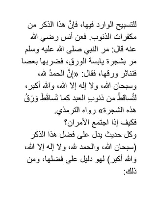 ‫من‬ ‫الذكر‬ ‫هذا‬ َّ‫فإن‬ ،‫فيها‬ ‫الوارد‬ ‫للتسبيح‬
‫هللا‬ ‫رضي‬ ‫أنس‬ ‫فعن‬ .‫الذنوب‬ ‫مكفرات‬
‫وسلم‬ ‫عليه‬ ‫هللا‬ ‫صلى‬ ‫النبي‬ ‫مر‬ :‫قال‬ ‫عنه‬
‫بعصا‬ ‫فضربها‬ ،‫الورق‬ ‫يابسة‬ ‫بشجرة‬ ‫مر‬
:‫فقال‬ ،‫ورقها‬ ‫فتناثر‬«،‫هلل‬ ُ‫د‬‫الحم‬ َّ‫ن‬ِّ‫إ‬
،‫أكبر‬ ‫وهللا‬ ،‫هللا‬ ‫إال‬ ‫إله‬ ‫وال‬ ،‫هللا‬ ‫وسبحان‬
ُ‫ق‬َ‫ر‬ َ‫و‬ َ‫ط‬َ‫ق‬‫سا‬َ‫ت‬ ‫كما‬ ‫العبد‬ ِّ‫ب‬‫ذنو‬ ‫من‬ ُ‫ط‬‫ساق‬ُ‫ت‬‫ل‬
‫الشجرة‬ ‫هذه‬».‫الترمذي‬ ‫رواه‬
‫ف‬‫األمران؟‬ ‫اجتمع‬ ‫إذا‬ ‫كيف‬
‫الذكر‬ ‫هذا‬ ‫فضل‬ ‫على‬ ‫يدل‬ ‫حديث‬ ‫وكل‬
،‫هللا‬ ‫إال‬ ‫إله‬ ‫وال‬ ،‫هلل‬ ‫والحمد‬ ،‫هللا‬ ‫(سبحان‬
‫ومن‬ ،‫فضلها‬ ‫على‬ ‫دليل‬ ‫لهو‬ )‫أكبر‬ ‫وهللا‬
:‫ذلك‬
 