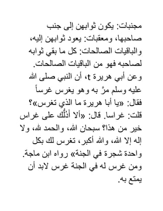 ‫جنب‬ ‫إلى‬ ‫ثوابهن‬ ‫يكون‬ :‫مجنبات‬
،‫إليه‬ ‫ثوابهن‬ ‫يعود‬ :‫ومعقبات‬ ،‫صاحبها‬
‫ثوابه‬ ‫بقي‬ ‫ما‬ ‫كل‬ :‫الصالحات‬ ‫والباقيات‬
.‫الصالحات‬ ‫الباقيات‬ ‫من‬ ‫فهو‬ ‫لصاحبه‬
‫هريرة‬ ‫أبي‬ ‫وعن‬t‫هللا‬ ‫صلى‬ ‫النبي‬ ‫أن‬ ،
‫به‬ َّ‫مر‬ ‫وسلم‬ ‫عليه‬ً‫ا‬‫غرس‬ ‫يغرس‬ ‫وهو‬
:‫فقال‬«‫تغرس‬ ‫الذي‬ ‫ما‬ ‫هريرة‬ ‫أبا‬ ‫يا‬»‫؟‬
:‫قال‬ .‫غراسا‬ :‫قلت‬«‫غراس‬ ‫على‬ ‫ك‬ُّ‫ل‬ُ‫د‬َ‫أ‬ ‫أال‬
‫وال‬ ،‫هلل‬ ‫والحمد‬ ،‫هللا‬ ‫سبحان‬ ‫هذا؟‬ ‫من‬ ‫خير‬
‫بكل‬ ‫لك‬ ‫تغرس‬ ،‫أكبر‬ ‫وهللا‬ ،‫هللا‬ ‫إال‬ ‫إله‬
‫الجنة‬ ‫في‬ ‫شجرة‬ ‫واحدة‬».‫ماجة‬ ‫ابن‬ ‫رواه‬
‫أن‬ ‫البد‬ ‫غرس‬ ‫الجنة‬ ‫في‬ ‫له‬ ‫غرس‬ ‫ومن‬
.‫به‬ ‫يمتع‬
 