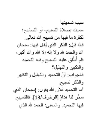 ‫تسميت‬ ‫سبب‬‫ها‬
‫التسابيح؛‬ ‫أو‬ ،‫التسبيح‬ ‫بصالة‬ ‫سميت‬
.‫تعالى‬ ‫هللا‬ ‫تسبيح‬ ‫من‬ ‫فيها‬ ‫ما‬ ‫لكثرة‬
‫سبحان‬ :‫فيها‬ ‫قال‬ُ‫ي‬ ‫الذي‬ ‫الذكر‬ :‫قيل‬ ‫فإذا‬
،‫أكبر‬ ‫وهللا‬ ‫هللا‬ ‫إال‬ ‫إله‬ ‫وال‬ ‫هلل‬ ‫والحمد‬ ‫هللا‬
‫التحميد‬ ‫وفيه‬ ‫التسبيح‬ ‫عليه‬ ‫ق‬ِّ‫ل‬ْ‫ط‬ُ‫أ‬ ‫فلم‬
‫والتهليل؟‬ ‫والتكبير‬
‫والتكبير‬ ‫والتهليل‬ ‫التحميد‬ َّ‫أن‬ :‫فالجواب‬
‫والذ‬.‫تسبيح‬ ‫كر‬
‫الذي‬ ‫}سبحان‬ :‫يقول‬ ‫هللا‬ ‫فألن‬ ‫التحميد‬ ‫أما‬
/‫[الزخرف‬ {‫هذا‬ ‫لنا‬ ‫ر‬َّ‫خ‬‫س‬05‫فالتسبيح‬ .]
‫الذي‬ ‫هلل‬ ‫الحمد‬ :‫والمعنى‬ .‫التحميد‬ ‫فيها‬
 