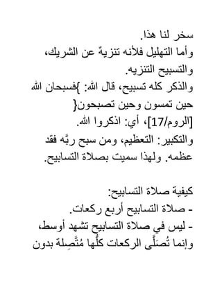 .‫هذا‬ ‫لنا‬ ‫سخر‬
،‫الشريك‬ ‫عن‬ ٌ‫ه‬‫تنزي‬ ‫فألنه‬ ‫التهليل‬ ‫وأما‬
.‫التنزيه‬ ‫والتسبيح‬
‫هللا‬ ‫}فسبحان‬ :‫هللا‬ ‫قال‬ ،‫تسبيح‬ ‫كله‬ ‫والذكر‬
‫تصبحون‬ ‫وحين‬ ‫تمسون‬ ‫حين‬{
/‫[الروم‬07.‫هللا‬ ‫اذكروا‬ :‫أي‬ ،]
‫فقد‬ ‫ه‬َّ‫ب‬‫ر‬ ‫سبح‬ ‫ومن‬ ،‫التعظيم‬ :‫والتكبير‬
.‫التسابيح‬ ‫بصالة‬ ‫سميت‬ ‫ولهذا‬ .‫عظمه‬
:‫التسابيح‬ ‫صالة‬ ‫كيفية‬
-.‫ركعات‬ ‫أربع‬ ‫التسابيح‬ ‫صالة‬
-،‫أوسط‬ ‫تشهد‬ ‫التسابيح‬ ‫صالة‬ ‫في‬ ‫ليس‬
‫بدون‬ ‫لة‬ ِّ‫ص‬َّ‫ت‬ُ‫م‬ ‫ها‬ُّ‫ل‬‫ك‬ ‫الركعات‬ ‫ى‬َّ‫ل‬َ‫ص‬ُ‫ت‬ ‫وإنما‬
 