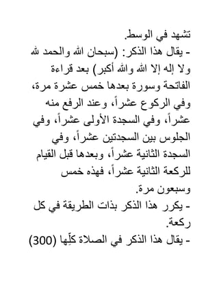 .‫الوسط‬ ‫في‬ ‫تشهد‬
-‫هذ‬ ‫يقال‬‫هلل‬ ‫والحمد‬ ‫هللا‬ ‫(سبحان‬ :‫الذكر‬ ‫ا‬
‫قراءة‬ ‫بعد‬ )‫أكبر‬ ‫وهللا‬ ‫هللا‬ ‫إال‬ ‫إله‬ ‫وال‬
،‫مرة‬ ‫عشرة‬ ‫خمس‬ ‫بعدها‬ ‫وسورة‬ ‫الفاتحة‬
‫منه‬ ‫الرفع‬ ‫وعند‬ ،ً‫ا‬‫عشر‬ ‫الركوع‬ ‫وفي‬
‫وفي‬ ،ً‫ا‬‫عشر‬ ‫األولى‬ ‫السجدة‬ ‫وفي‬ ،ً‫ا‬‫عشر‬
‫وفي‬ ،ً‫ا‬‫عشر‬ ‫السجدتين‬ ‫بين‬ ‫الجلوس‬
‫القيام‬ ‫قبل‬ ‫وبعدها‬ ،ً‫ا‬‫عشر‬ ‫الثانية‬ ‫السجدة‬
‫الثا‬ ‫للركعة‬‫خمس‬ ‫فهذه‬ ،ً‫ا‬‫عشر‬ ‫نية‬
.‫مرة‬ ‫وسبعون‬
-‫كل‬ ‫في‬ ‫الطريقة‬ ‫بذات‬ ‫الذكر‬ ‫هذا‬ ‫يكرر‬
.‫ركعة‬
-( ‫ها‬ِّ‫كل‬ ‫الصالة‬ ‫في‬ ‫الذكر‬ ‫هذا‬ ‫يقال‬588)
 