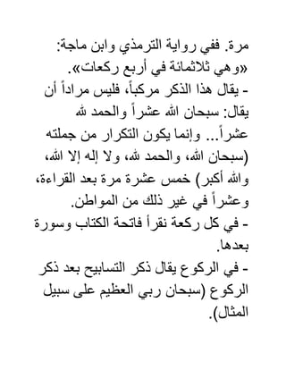 :‫ماجة‬ ‫وابن‬ ‫الترمذي‬ ‫رواية‬ ‫ففي‬ .‫مرة‬
«‫ركعات‬ ‫أربع‬ ‫في‬ ‫ثالثمائة‬ ‫وهي‬.»
-‫أن‬ ً‫ا‬‫مراد‬ ‫فليس‬ ،ً‫ا‬‫مركب‬ ‫الذكر‬ ‫هذا‬ ‫يقال‬
‫هلل‬ ‫والحمد‬ ً‫ا‬‫عشر‬ ‫هللا‬ ‫سبحان‬ :‫يقال‬
ً‫ا‬‫عشر‬‫جملته‬ ‫من‬ ‫التكرار‬ ‫يكون‬ ‫وإنما‬ ...
،‫هللا‬ ‫إال‬ ‫إله‬ ‫وال‬ ،‫هلل‬ ‫والحمد‬ ،‫هللا‬ ‫(سبحان‬
،‫القراءة‬ ‫بعد‬ ‫مرة‬ ‫عشرة‬ ‫خمس‬ )‫أكبر‬ ‫وهللا‬
.‫المواطن‬ ‫من‬ ‫ذلك‬ ‫غير‬ ‫في‬ ً‫ا‬‫وعشر‬
-‫وسورة‬ ‫الكتاب‬ ‫فاتحة‬ ‫نقرأ‬ ‫ركعة‬ ‫كل‬ ‫في‬
.‫بعدها‬
-‫ذكر‬ ‫بعد‬ ‫التسابيح‬ ‫ذكر‬ ‫يقال‬ ‫الركوع‬ ‫في‬
‫س‬ ‫على‬ ‫العظيم‬ ‫ربي‬ ‫(سبحان‬ ‫الركوع‬‫بيل‬
.)‫المثال‬
 