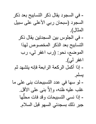 -‫ذكر‬ ‫بعد‬ ‫التسابيح‬ ‫ذكر‬ ‫يقال‬ ‫السجود‬ ‫في‬
‫سبيل‬ ‫على‬ ‫األعلى‬ ‫ربي‬ ‫(سبحان‬ ‫السجود‬
.)‫المثال‬
-‫ذكر‬ ‫يقال‬ ‫السجدتين‬ ‫بين‬ ‫الجلوس‬ ‫في‬
‫لهذا‬ ‫المخصوص‬ ‫الذكر‬ ‫بعد‬ ‫التسابيح‬
‫رب‬ ،‫لي‬ ‫اغفر‬ ‫(رب‬ :‫نحو‬ ،‫الموضع‬
.)‫لي‬ ‫اغفر‬
-‫ثم‬ ‫يتشهد‬ ‫فإنه‬ ‫الرابعة‬ ‫الركعة‬ ‫أكمل‬ ‫إذا‬
.‫يسلم‬
-‫في‬ ‫سها‬ ‫لو‬‫ما‬ ‫على‬ ‫بنى‬ ‫التسبيحات‬ ‫عدد‬
.‫األقل‬ ‫على‬ ‫بنى‬ َّ‫ال‬‫وإ‬ ،‫ظنه‬ ‫عليه‬ ‫غلب‬
-‫ها‬ُّ‫ل‬‫مح‬ ‫فات‬ ‫وقد‬ ‫التسبيحات‬ ‫نسي‬ ‫إذا‬
.‫السالم‬ ‫قبل‬ ‫السهو‬ ‫بسجدتي‬ ‫ذلك‬ ‫جبر‬
 