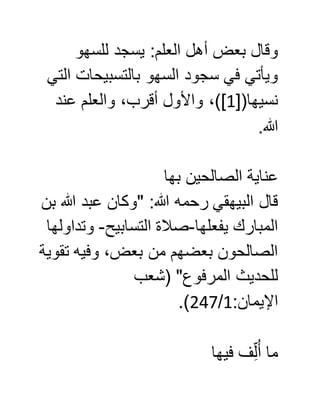 ‫للسهو‬ ‫يسجد‬ :‫العلم‬ ‫أهل‬ ‫بعض‬ ‫وقال‬
‫التي‬ ‫بالتسبيحات‬ ‫السهو‬ ‫سجود‬ ‫في‬ ‫ويأتي‬
[(‫نسيها‬0‫عند‬ ‫والعلم‬ ،‫أقرب‬ ‫واألول‬ ،)]
.‫هللا‬
‫الصالحين‬ ‫عناية‬‫بها‬
‫بن‬ ‫هللا‬ ‫عبد‬ ‫"وكان‬ :‫هللا‬ ‫رحمه‬ ‫البيهقي‬ ‫قال‬
‫يفعلها‬ ‫المبارك‬-‫التسابيح‬ ‫صالة‬-‫وتداولها‬
‫تقوية‬ ‫وفيه‬ ،‫بعض‬ ‫من‬ ‫بعضهم‬ ‫الصالحون‬
‫(شعب‬ "‫المرفوع‬ ‫للحديث‬
:‫اإليمان‬0/007.)
‫فيها‬ ‫ف‬ِّ‫ل‬ُ‫أ‬ ‫ما‬
 