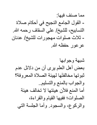 :‫فيها‬ ‫صنف‬ ‫مما‬
-‫صالة‬ ‫أحكام‬ ‫في‬ ‫النجيح‬ ‫الجامع‬ ‫القول‬
‫رحمه‬ ‫السقاف‬ ‫علي‬ /‫للشيخ‬ ،‫التسابيح‬.‫هللا‬
-‫عدنان‬ /‫للشيخ‬ ‫مهجورات‬ ‫صلوات‬ ‫ثالث‬
.‫هللا‬ ‫حفظه‬ ‫عرعور‬
‫وجوابها‬ ‫شبهة‬
‫عدم‬ ‫دالئل‬ ‫من‬ ‫أن‬ ‫يرى‬ ‫العلم‬ ‫أهل‬ ‫بعض‬
‫المعروفة؟‬ ‫الصالة‬ ‫لهيئة‬ ‫ها‬َ‫ت‬‫مخالف‬ ‫ثبوتها‬
..‫والتسليم‬ ‫بالمنع‬ ‫والجواب‬
‫هيئة‬ ‫تخالف‬ ‫ال‬ ‫هيئتها‬ ‫فألن‬ ‫المنع‬ ‫أما‬
،‫والقراءة‬ ‫القيام‬ ‫ففيها‬ ‫الصلوات؛‬
‫والسجود‬ ،‫والركوع‬‫التي‬ ‫الجلسة‬ ‫وأما‬ .
 