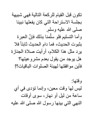 ‫شبيهة‬ ‫فهي‬ ‫التالية‬ ‫للركعة‬ ‫القيام‬ ‫قبل‬ ‫تكون‬
‫نبينا‬ ‫يفعلها‬ ‫كان‬ ‫التي‬ ‫االستراحة‬ ‫بجلسة‬
.‫وسلم‬ ‫عليه‬ ‫هللا‬ ‫صلى‬
‫العبرة‬ َّ‫فإن‬ ‫بذلك‬ ‫منا‬َّ‫ل‬‫س‬ ‫فلو‬ ‫التسليم‬ ‫وأما‬
‫فال‬ ً‫ا‬‫ثابت‬ ‫الحديث‬ ‫دام‬ ‫فما‬ ،‫الحديث‬ ‫بثبوت‬
‫الجنازة‬ ‫صالة‬ ‫أرأيت‬ ،‫الكالم‬ ‫هذا‬ ‫مثل‬ ‫يرد‬
‫يقول‬ ‫من‬ ‫يوجد‬ ‫هل‬‫مشروعيتها؟‬ ‫بعدم‬
!‫الباقيات؟‬ ‫الصلوات‬ ‫لهيئة‬ ‫موافقتها‬ ‫فأين‬
:‫وقتها‬
‫أي‬ ‫في‬ ‫تؤدى‬ ‫وإنما‬ ،‫معين‬ ‫وقت‬ ‫لها‬ ‫ليس‬
‫أوقات‬ ‫سوى‬ ،‫نهار‬ ‫أو‬ ‫ليل‬ ‫من‬ ‫ساعة‬
‫عليه‬ ‫هللا‬ ‫صلى‬ ‫هللا‬ ‫رسول‬ ‫بينها‬ ‫التي‬ ‫النهي‬
 
