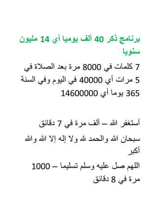 ‫ذكر‬ ‫برنامج‬04‫أي‬ ‫يوميا‬ ‫ألف‬40‫مليون‬
‫سنويا‬
7‫في‬ ‫كلمات‬0888‫في‬ ‫الصالة‬ ‫بعد‬ ‫مرة‬
5‫أي‬ ‫مرات‬08888‫اليوم‬ ‫في‬‫و‬‫في‬‫السنة‬
565‫أي‬ ‫يوما‬00688888
‫هللا‬ ‫أستغفر‬–‫في‬ ‫مرة‬ ‫ألف‬7‫دقائق‬
‫هللا‬ ‫سبحان‬‫هلل‬ ‫والحمد‬‫هللا‬ ‫إال‬ ‫إله‬ ‫وال‬‫وهللا‬
‫أكبر‬
‫تسليما‬ ‫وسلم‬ ‫عليه‬ ‫صل‬ ‫اللهم‬–0888
‫في‬ ‫مرة‬0‫دقائق‬
 