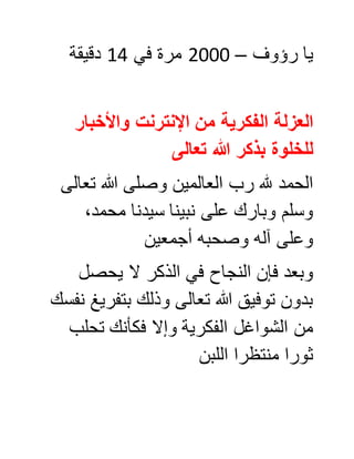 ‫رؤوف‬ ‫يا‬–0888‫في‬ ‫مرة‬00‫دقيقة‬
‫واألخبار‬ ‫اإلنترنت‬ ‫من‬ ‫الفكرية‬ ‫العزلة‬
‫تعالى‬ ‫هللا‬ ‫بذكر‬ ‫للخلوة‬
‫العالمين‬ ‫رب‬ ‫هلل‬ ‫الحمد‬‫و‬‫صل‬‫تعالى‬ ‫هللا‬ ‫ى‬
‫نبينا‬ ‫على‬ ‫وبارك‬ ‫وسلم‬‫سيدنا‬،‫محمد‬
‫أجمعين‬ ‫وصحبه‬ ‫آله‬ ‫وعلى‬
‫يحصل‬ ‫ال‬ ‫الذكر‬ ‫في‬ ‫النجاح‬ ‫فإن‬ ‫وبعد‬
‫نفسك‬ ‫بتفريغ‬ ‫وذلك‬ ‫تعالى‬ ‫هللا‬ ‫توفيق‬ ‫بدون‬
‫فكأنك‬ ‫وإال‬ ‫الفكرية‬ ‫الشواغل‬ ‫من‬‫تحلب‬
‫اللبن‬ ‫منتظرا‬ ‫ثورا‬
 