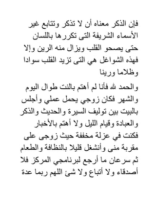 ‫غير‬ ‫وتتابع‬ ‫تذكر‬ ‫ال‬ ‫أن‬ ‫معناه‬ ‫الذكر‬ ‫فإن‬
‫باللسان‬ ‫تكررها‬ ‫التى‬ ‫الشريفة‬ ‫األسماء‬
‫وإال‬ ‫الرين‬ ‫منه‬ ‫ويزال‬ ‫القلب‬ ‫يصحو‬ ‫حتى‬
‫سوادا‬ ‫القلب‬ ‫تزيد‬ ‫التى‬ ‫هي‬ ‫الشواغل‬ ‫فهذه‬
‫ورينا‬ ‫وظالما‬
‫اليوم‬ ‫طوال‬ ‫بالنت‬ ‫أهتم‬ ‫لم‬ ‫فأنا‬ ‫هلل‬ ‫والحمد‬
‫وأجل‬ ‫عملي‬ ‫يحمل‬ ‫زوجي‬ ‫فكان‬ ‫والشهر‬‫س‬
‫والذكر‬ ‫والحديث‬ ‫السيرة‬ ‫توليف‬ ‫بين‬ ‫بالبيت‬
‫باألخبار‬ ‫أهتم‬ ‫وال‬ ‫الليل‬ ‫وقيام‬ ‫والعبادة‬
‫على‬ ‫زوجى‬ ‫حيث‬ ‫مخففة‬ ‫عزلة‬ ‫في‬ ‫فكنت‬
‫والطعام‬ ‫بالنظافة‬ ‫قليال‬ ‫وأنشغل‬ ‫منى‬ ‫مقربة‬
‫فال‬ ‫المركز‬ ‫لبرنامجي‬ ‫أرجع‬ ‫ما‬ ‫سرعان‬ ‫ثم‬
‫عدة‬ ‫ربما‬ ‫اللهم‬ ‫شئ‬ ‫وال‬ ‫أتباع‬ ‫وال‬ ‫أصدقاء‬
 