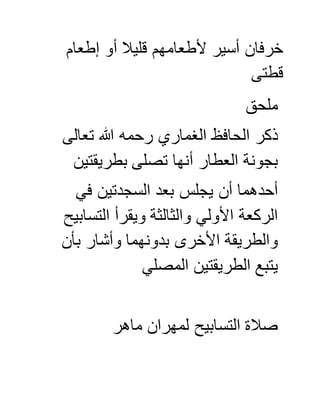 ‫أو‬ ‫قليال‬ ‫ألطعامهم‬ ‫أسير‬ ‫خرفان‬‫إطعام‬
‫قطتى‬
‫ملحق‬
‫تعالى‬ ‫هللا‬ ‫رحمه‬ ‫الغماري‬ ‫الحافظ‬ ‫ذكر‬
‫بطريقتين‬ ‫تصلى‬ ‫أنها‬ ‫العطار‬ ‫بجونة‬
‫في‬ ‫السجدتين‬ ‫بعد‬ ‫يجلس‬ ‫أن‬ ‫أحدهما‬
‫التسابيح‬ ‫ويقرأ‬ ‫والثالثة‬ ‫األولي‬ ‫الركعة‬
‫بأن‬ ‫وأشار‬ ‫بدونهما‬ ‫األخرى‬ ‫والطريقة‬
‫المصلي‬ ‫الطريقتين‬ ‫يتبع‬
‫التسابيح‬ ‫صالة‬‫ل‬‫ماهر‬ ‫مهران‬
 