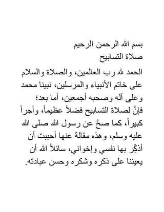 ‫ا‬ ‫الرحمن‬ ‫هللا‬ ‫بسم‬‫لرحيم‬
‫التسابيح‬ ‫صالة‬
‫والسالم‬ ‫والصالة‬ ،‫العالمين‬ ‫رب‬ ‫هلل‬ ‫الحمد‬
‫محمد‬ ‫نبينا‬ ،‫والمرسلين‬ ‫األنبياء‬ ‫خاتم‬ ‫على‬
‫بعد؛‬ ‫أما‬ ،‫أجمعين‬ ‫وصحبه‬ ‫آله‬ ‫وعلى‬
ً‫ا‬‫وأجر‬ ،ً‫ا‬‫عظيم‬ ً‫ال‬‫فض‬ ‫التسابيح‬ ‫لصالة‬ َّ‫فإن‬
‫هللا‬ ‫صلى‬ ‫هللا‬ ‫رسول‬ ‫عن‬ َّ‫ح‬‫ص‬ ‫كما‬ ،ً‫ا‬‫كبير‬
‫أن‬ ‫أحببت‬ ‫عنها‬ ‫مقالة‬ ‫وهذه‬ ،‫وسلم‬ ‫عليه‬
‫ب‬ ‫ر‬ِّ‫أذك‬‫أن‬ ‫هللا‬ ً‫ال‬‫سائ‬ ،‫وإخواني‬ ‫نفسي‬ ‫ها‬
.‫عبادته‬ ‫وحسن‬ ‫وشكره‬ ‫ذكره‬ ‫على‬ ‫يعيننا‬
 
