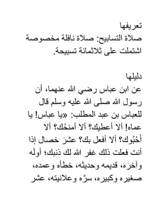 ‫تعريفها‬
‫مخصوصة‬ ‫نافلة‬ ‫صالة‬ :‫التسابيح‬ ‫صالة‬
.‫تسبيحة‬ ‫ثالثمائة‬ ‫على‬ ‫اشتملت‬
‫دليلها‬
‫أن‬ ،‫عنهما‬ ‫هللا‬ ‫رضي‬ ‫عباس‬ ‫ابن‬ ‫عن‬
‫قال‬ ‫وسلم‬ ‫عليه‬ ‫هللا‬ ‫صلى‬ ‫هللا‬ ‫رسول‬
:‫المطلب‬ ‫عبد‬ ‫بن‬ ‫للعباس‬«‫يا‬ !‫عباس‬ ‫يا‬
‫أال‬ !‫عماه‬‫أال‬ ‫ك؟‬ُ‫ح‬‫أمن‬ ‫أال‬ ‫أعطيك؟‬
‫إذا‬ ‫خصال‬ َ‫عشر‬ ‫بك؟‬ ‫أفعل‬ ‫أال‬ ‫وك؟‬ُ‫ب‬ْ‫ح‬َ‫أ‬
‫ه‬َ‫ل‬‫أو‬ ‫ذنبك؛‬ ‫لك‬ ‫هللا‬ ‫غفر‬ ‫ذلك‬ ‫فعلت‬ ‫أنت‬
،‫وعمده‬ ‫خطأه‬ ،‫وحديثه‬ ‫قديمه‬ ،‫ه‬ َ‫وآخر‬
‫عشر‬ ،‫وعالنيته‬ ‫ه‬ َّ‫سر‬ ،‫وكبيره‬ ‫صغيره‬
 