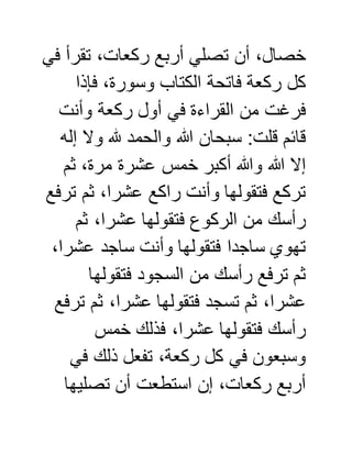 ‫في‬ ‫تقرأ‬ ،‫ركعات‬ ‫أربع‬ ‫تصلي‬ ‫أن‬ ،‫خصال‬
‫فإذا‬ ،‫وسورة‬ ‫الكتاب‬ ‫فاتحة‬ ‫ركعة‬ ‫كل‬
‫ر‬ ‫أول‬ ‫في‬ ‫القراءة‬ ‫من‬ ‫فرغت‬‫وأنت‬ ‫كعة‬
‫إله‬ ‫وال‬ ‫هلل‬ ‫والحمد‬ ‫هللا‬ ‫سبحان‬ :‫قلت‬ ‫قائم‬
‫ثم‬ ،‫مرة‬ ‫عشرة‬ ‫خمس‬ ‫أكبر‬ ‫وهللا‬ ‫هللا‬ ‫إال‬
‫ترفع‬ ‫ثم‬ ،‫عشرا‬ ‫راكع‬ ‫وأنت‬ ‫فتقولها‬ ‫تركع‬
‫ثم‬ ،‫عشرا‬ ‫فتقولها‬ ‫الركوع‬ ‫من‬ ‫رأسك‬
،‫عشرا‬ ‫ساجد‬ ‫وأنت‬ ‫فتقولها‬ ‫ساجدا‬ ‫تهوي‬
‫فتقولها‬ ‫السجود‬ ‫من‬ ‫رأسك‬ ‫ترفع‬ ‫ثم‬
‫ترفع‬ ‫ثم‬ ،‫عشرا‬ ‫فتقولها‬ ‫تسجد‬ ‫ثم‬ ،‫عشرا‬
‫خمس‬ ‫فذلك‬ ،‫عشرا‬ ‫فتقولها‬ ‫رأسك‬
‫في‬ ‫ذلك‬ ‫تفعل‬ ،‫ركعة‬ ‫كل‬ ‫في‬ ‫وسبعون‬
‫تصليها‬ ‫أن‬ ‫استطعت‬ ‫إن‬ ،‫ركعات‬ ‫أربع‬
 