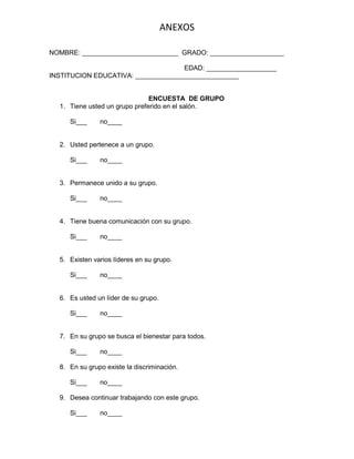 ANEXOS
NOMBRE: __________________________ GRADO: ____________________
EDAD: ___________________
INSTITUCION EDUCATIVA: ____________________________

ENCUESTA DE GRUPO
1. Tiene usted un grupo preferido en el salón.
Si___

no____

2. Usted pertenece a un grupo.
Si___

no____

3. Permanece unido a su grupo.
Si___

no____

4. Tiene buena comunicación con su grupo.
Si___

no____

5. Existen varios líderes en su grupo.
Si___

no____

6. Es usted un líder de su grupo.
Si___

no____

7. En su grupo se busca el bienestar para todos.
Si___

no____

8. En su grupo existe la discriminación.
Si___

no____

9. Desea continuar trabajando con este grupo.
Si___

no____

 