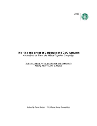 The Rise and Effect of Corporate and CEO Activism
An analysis of Starbucks #RaceTogether Campaign
Authors: Aditya B. Veera, Lisa Puckett and Ali Murshed
Faculty Advisor: John D. Trybus
Arthur W. Page Society | 2016 Case Study Competition
2016
 