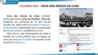 • GUERRA FRIA - CRISE DOS MÍSSEIS DE CUBA
Crise dos mísseis de Cuba, também
conhecido como a Crise de Outubro , Crise do
Caribe foi um confronto de 13 dias (16-28
outubro de 1962) entre os Estados Unidos e a
União Soviética relacionado com a implantação
de mísseis balísticos soviéticos em Cuba.
Além de ter sido televisionada em todo o
mundo, foi o mais próximo que se chegou ao
início de uma guerra nuclear em grande escala
durante a Guerra Fria.
10
 
