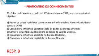 • PRATICANDO OS CONHECIMENTOS
01- O Pacto de Varsóvia, criado em 1955 e extinto em 1991, teve como principal
objetivo:
a) Reunir os países socialistas como a Alemanha Oriental e a Alemanha Ocidental
contra a OTAN.
b) Consolidar a influência soviética sobre os países da Europa Oriental.
c) Conter a influência soviética sobre os países da Europa Oriental.
d) Consolidar a influência socialista na Europa Ocidental.
e) Consolidar a influência capitalista na Europa Oriental.
RESP. B
12
 