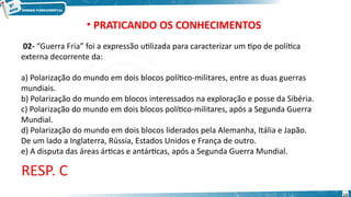 • PRATICANDO OS CONHECIMENTOS
02- “Guerra Fria” foi a expressão utilizada para caracterizar um tipo de política
externa decorrente da:
a) Polarização do mundo em dois blocos político-militares, entre as duas guerras
mundiais.
b) Polarização do mundo em blocos interessados na exploração e posse da Sibéria.
c) Polarização do mundo em dois blocos político-militares, após a Segunda Guerra
Mundial.
d) Polarização do mundo em dois blocos liderados pela Alemanha, Itália e Japão.
De um lado a Inglaterra, Rússia, Estados Unidos e França de outro.
e) A disputa das áreas árticas e antárticas, após a Segunda Guerra Mundial.
RESP. C
13
 