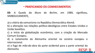 03- A Queda do Muro de Berlim, em 1989, significou,
SIMBOLICAMENTE,
a) a vitória do comunismo na República Democrática Alemã.
b) a alteração nas relações político-ideológicas entre Estados Unidos e
União Soviética.
c) o início da globalização econômica, com a criação do Mercado
Comum Europeu.
d) o isolamento da Alemanha oriental no cenário europeu e
internacional.
e) a fuga de mão-de-obra da parte ocidental para a parte oriental da
Alemanha
RESP. B
• PRATICANDO OS CONHECIMENTOS
14
 