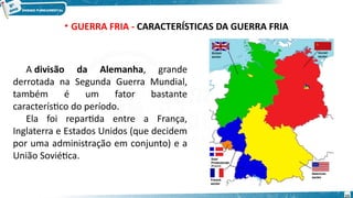 • GUERRA FRIA - CARACTERÍSTICAS DA GUERRA FRIA
A divisão da Alemanha, grande
derrotada na Segunda Guerra Mundial,
também é um fator bastante
característico do período.
Ela foi repartida entre a França,
Inglaterra e Estados Unidos (que decidem
por uma administração em conjunto) e a
União Soviética.
15
 