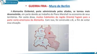 • GUERRA FRIA - Muro de Berlim
A Alemanha Ocidental, parte administrada pelos aliados, se tornou mais
desenvolvida, em parte devido ao trabalho do Plano Marshall na economia de seus
territórios. Por conta disso, muitos habitantes da região Oriental fugiam para a
parte norte-americana da Alemanha. Com isso, foi construído o C, a fim de evitar
essa situação.
16
 