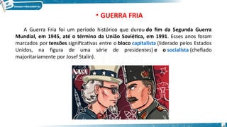 • GUERRA FRIA
A Guerra Fria foi um período histórico que durou do fim da Segunda Guerra
Mundial, em 1945, até o término da União Soviética, em 1991. Esses anos foram
marcados por tensões significativas entre o bloco capitalista (liderado pelos Estados
Unidos, na figura de uma série de presidentes) e o socialista (chefiado
majoritariamente por Josef Stalin).
2
 