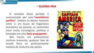 • GUERRA FRIA
O contexto desse período é
caracterizado por uma “coexistência
pacífica”. Embora os blocos lutassem
entre si em busca da hegemonia
econômica do planeta, os confrontos
eram muito estratégicos, políticos e
baseados em uma forte propaganda.
Não houve, em praticamente
nenhum momento, qualquer tipo de
tensão física ou particularmente
violenta de nenhuma das partes.
3
 