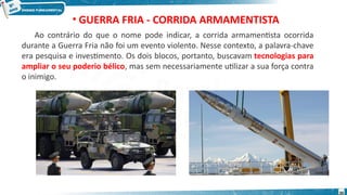 • GUERRA FRIA - CORRIDA ARMAMENTISTA
Ao contrário do que o nome pode indicar, a corrida armamentista ocorrida
durante a Guerra Fria não foi um evento violento. Nesse contexto, a palavra-chave
era pesquisa e investimento. Os dois blocos, portanto, buscavam tecnologias para
ampliar o seu poderio bélico, mas sem necessariamente utilizar a sua força contra
o inimigo.
30
 