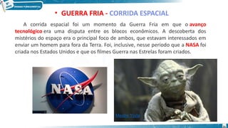 • GUERRA FRIA - CORRIDA ESPACIAL
A corrida espacial foi um momento da Guerra Fria em que o avanço
tecnológico era uma disputa entre os blocos econômicos. A descoberta dos
mistérios do espaço era o principal foco de ambos, que estavam interessados em
enviar um homem para fora da Terra. Foi, inclusive, nesse período que a NASA foi
criada nos Estados Unidos e que os filmes Guerra nas Estrelas foram criados.
Mestre Yoda
31
 