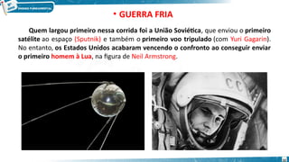 • GUERRA FRIA
Quem largou primeiro nessa corrida foi a União Soviética, que enviou o primeiro
satélite ao espaço (Sputnik) e também o primeiro voo tripulado (com Yuri Gagarin).
No entanto, os Estados Unidos acabaram vencendo o confronto ao conseguir enviar
o primeiro homem à Lua, na figura de Neil Armstrong.
32
 