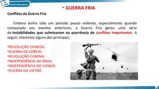 Conflitos da Guerra Fria
Embora tenha sido um período pouco violento, especialmente quando
comparado aos eventos anteriores, a Guerra Fria gerou uma série
de instabilidades que culminaram na ocorrência de conflitos importantes. A
seguir, citaremos alguns dos principais:
•REVOLUÇÃO CHINESA;
•GUERRA DA COREIA;
•REVOLUÇÃO CUBANA;
•INDEPENDÊNCIA DA ÍNDIA;
•INDEPENDÊNCIA DO CONGO;
•GUERRA DO VIETNÃ.
• GUERRA FRIA
34
 