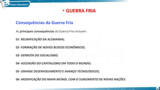 Consequências da Guerra Fria
As principais consequências da Guerra Fria incluem:
01- REUNIFICAÇÃO DA ALEMANHA;
02- FORMAÇÃO DE NOVOS BLOCOS ECONÔMICOS;
03- DERROTA DO SOCIALISMO;
04- ASCENSÃO DO CAPITALISMO EM TODO O MUNDO;
05- GRANDE DESENVOLVIMENTO E AVANÇO TECNOLÓGICOS;
06- MODIFICAÇÃO DO MAPA-MÚNDI, COM O SURGIMENTO DE NOVAS NAÇÕES.
• GUERRA FRIA
35
 