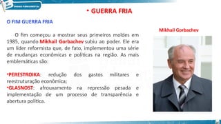 O FIM GUERRA FRIA
O fim começou a mostrar seus primeiros moldes em
1985, quando Mikhail Gorbachev subiu ao poder. Ele era
um líder reformista que, de fato, implementou uma série
de mudanças econômicas e políticas na região. As mais
emblemáticas são:
•PERESTROIKA: redução dos gastos militares e
reestruturação econômica;
•GLASNOST: afrouxamento na repressão pesada e
implementação de um processo de transparência e
abertura política.
Mikhail Gorbachev
• GUERRA FRIA
37
 