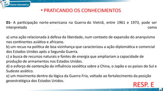 • PRATICANDO OS CONHECIMENTOS
01- A participação norte-americana na Guerra do Vietnã, entre 1961 e 1973, pode ser
interpretada como
a) uma ação relacionada à defesa da liberdade, num contexto de expansão do anarquismo
nos continentes asiático e africano.
b) um recuo na política de boa vizinhança que caracterizou a ação diplomática e comercial
dos Estados Unidos após a Segunda Guerra.
c) a busca de recursos naturais e fontes de energia que ampliariam a capacidade de
produção de armamentos nos Estados Unidos.
d) o esforço de contenção da influência soviética sobre a China, o Japão e os países do Sul e
Sudeste asiático.
e) um movimento dentro da lógica da Guerra Fria, voltado ao fortalecimento da posição
geoestratégica dos Estados Unidos.
RESP. E
38
 