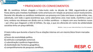 02- Os soviéticos tinham chegado a Cuba muito cedo na década de 1960, esgueirando-se pela
fresta aberta pela imediata hostilidade norte-americana em relação ao processo social revolucionário.
Durante três décadas os soviéticos mantiveram sua presença em Cuba com bases e ajuda militar, mas,
sobretudo, com todo o apoio econômico que, como saberíamos anos mais tarde, mantinha o país à
tona, embora nos deixasse em dívida com os irmãos soviéticos – e depois com seus herdeiros russos
– por cifras que chegavam a US$ 32 bilhões. Ou seja, o que era oferecido em nome da solidariedade
socialista tinha um preço definido.
PADURA, L. Cuba e os russos. Folha de São Paulo, 19 jul 2014 (adaptado).
O texto indica que durante a Guerra Fria as relações internas em um mesmo bloco foram marcadas
pelo(a)
a) busca da neutralidade política.
b) estímulo à competição comercial.
c) subordinação à potência hegemônica.
d) elasticidade das fronteiras geográficas.
e) compartilhamento de pesquisas científicas. RESP. C
• PRATICANDO OS CONHECIMENTOS
39
 
