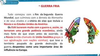 • GUERRA FRIA
Tudo começou com o fim da Segunda Guerra
Mundial, que culminou com a derrota da Alemanha
e de seus aliados e a vitória do eixo que incluía a
Rússia e os Estados Unidos da América.
Os EUA lucraram muito com a guerra e, assim, se
tornaram uma grande potência econômica, ainda
mais forte do que eram antes do ocorrido. Já
a Rússia (então chamada de União Soviética graças à
sua aglutinação com nações vizinhas), que teve o
território poupado da grande destruição da
guerra, despontou como uma importante área de
influência na Europa.
4
 