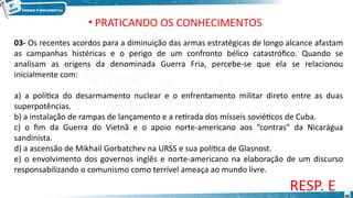03- Os recentes acordos para a diminuição das armas estratégicas de longo alcance afastam
as campanhas histéricas e o perigo de um confronto bélico catastrófico. Quando se
analisam as origens da denominada Guerra Fria, percebe-se que ela se relacionou
inicialmente com:
a) a política do desarmamento nuclear e o enfrentamento militar direto entre as duas
superpotências.
b) a instalação de rampas de lançamento e a retirada dos mísseis soviéticos de Cuba.
c) o fim da Guerra do Vietnã e o apoio norte-americano aos “contras” da Nicarágua
sandinista.
d) a ascensão de Mikhail Gorbatchev na URSS e sua política de Glasnost.
e) o envolvimento dos governos inglês e norte-americano na elaboração de um discurso
responsabilizando o comunismo como terrível ameaça ao mundo livre.
RESP. E
• PRATICANDO OS CONHECIMENTOS
40
 