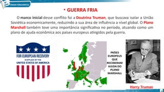 O marco inicial desse conflito foi a Doutrina Truman, que buscava isolar a União
Soviética economicamente, reduzindo a sua área de influência a nível global. O Plano
Marshall também teve uma importância significativa no período, atuando como um
plano de ajuda econômica aos países europeus atingidos pela guerra.
Harry Truman
• GUERRA FRIA
5
 