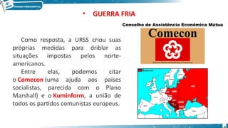 Como resposta, a URSS criou suas
próprias medidas para driblar as
situações impostas pelos norte-
americanos.
Entre elas, podemos citar
o Comecon (uma ajuda aos países
socialistas, parecida com o Plano
Marshall) e o Kuminform, a união de
todos os partidos comunistas europeus.
Conselho de Assistência Econômica Mútua
• GUERRA FRIA
6
 