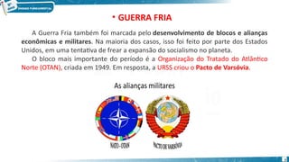 A Guerra Fria também foi marcada pelo desenvolvimento de blocos e alianças
econômicas e militares. Na maioria dos casos, isso foi feito por parte dos Estados
Unidos, em uma tentativa de frear a expansão do socialismo no planeta.
O bloco mais importante do período é a Organização do Tratado do Atlântico
Norte (OTAN), criada em 1949. Em resposta, a URSS criou o Pacto de Varsóvia.
• GUERRA FRIA
7
 