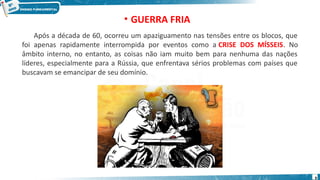 Após a década de 60, ocorreu um apaziguamento nas tensões entre os blocos, que
foi apenas rapidamente interrompida por eventos como a CRISE DOS MÍSSEIS. No
âmbito interno, no entanto, as coisas não iam muito bem para nenhuma das nações
líderes, especialmente para a Rússia, que enfrentava sérios problemas com países que
buscavam se emancipar de seu domínio.
• GUERRA FRIA
9
 