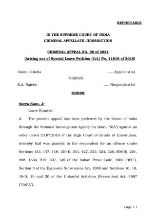 REPORTABLE
IN THE SUPREME COURT OF INDIA
CRIMINAL APPELLATE JURISDICTION
CRIMINAL APPEAL NO. 98 of 2021
[Arising out of Special Leave Petition (Crl.) No. 11616 of 2019]
Union of India ..... Appellant (s)
                                       VERSUS
K.A. Najeeb ..... Respondent (s)
ORDER
Surya Kant, J:
Leave Granted.
2. The present appeal has been preferred by the Union of India
through the National Investigation Agency (in short, “NIA”) against an
order dated 23.07.2019 of the High Court of Kerala at Ernakulam,
whereby   bail   was   granted   to   the   respondent   for   an   offence   under
Sections 143, 147, 148, 120­B, 341, 427, 323, 324, 326, 506(H), 201,
202, 153A, 212, 307, 149 of the Indian Penal Code, 1860 (“IPC”),
Section 3 of the Explosive Substances Act, 1908 and Sections 16, 18,
18­B,  19  and  20  of  the  Unlawful  Activities  (Prevention)  Act,   1967
(“UAPA”).
Page | 1
Digitally signed by
Vishal Anand
Date: 2021.02.01
18:21:30 IST
Reason:
Signature Not Verified
 