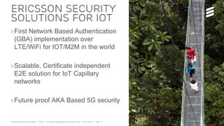 Telebriefing Security Solutions | Public | © Telefonaktiebolaget LM Ericsson 2015 | 2015-04-15 | Page 14
› First Network Based Authentication
(GBA) implementation over
LTE/WiFi for IOT/M2M in the world
› Scalable, Certificate independent
E2E solution for IoT Capillary
networks
› Future proof AKA Based 5G security
Ericsson Security
solutions for IOT
 