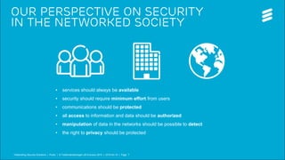 Telebriefing Security Solutions | Public | © Telefonaktiebolaget LM Ericsson 2015 | 2015-04-15 | Page 7
our perspective on Security
in the networked society
• services should always be available
• security should require minimum effort from users
• communications should be protected
• all access to information and data should be authorized
• manipulation of data in the networks should be possible to detect
• the right to privacy should be protected
Telebriefing Security Solutions | Public | © Telefonaktiebolaget LM Ericsson 2015 | 2015-04-15 | Page 7
 